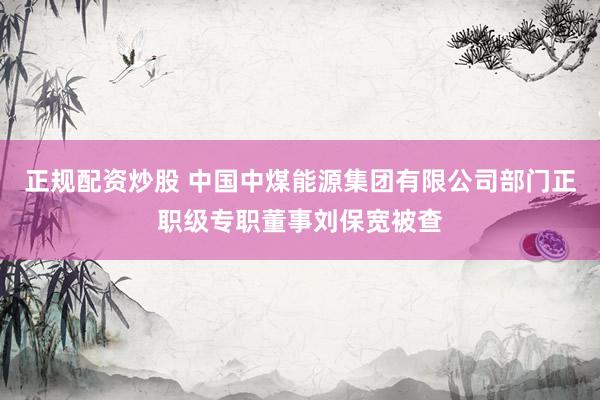 正规配资炒股 中国中煤能源集团有限公司部门正职级专职董事刘保宽被查