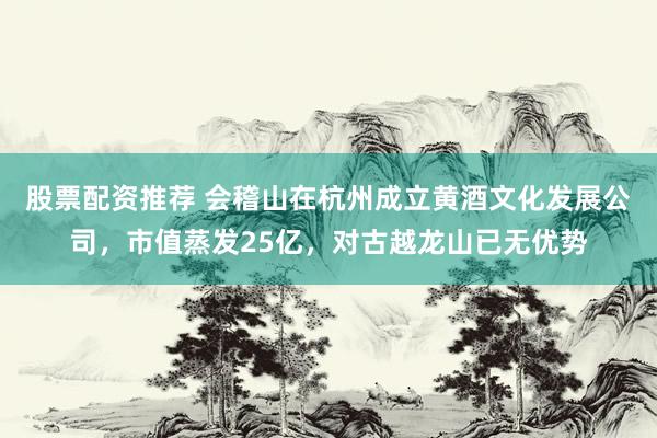 股票配资推荐 会稽山在杭州成立黄酒文化发展公司，市值蒸发25亿，对古越龙山已无优势