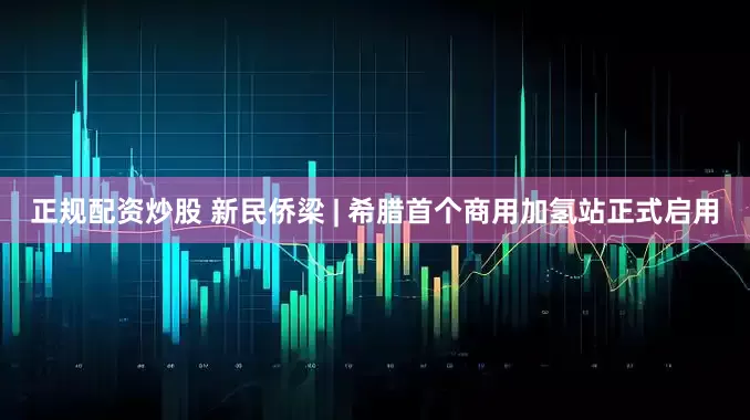 正规配资炒股 新民侨梁 | 希腊首个商用加氢站正式启用