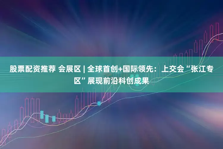 股票配资推荐 会展区 | 全球首创+国际领先：上交会“张江专区”展现前沿科创成果
