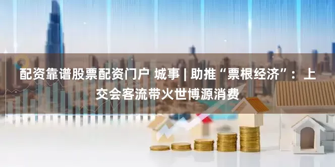 配资靠谱股票配资门户 城事 | 助推“票根经济”：上交会客流带火世博源消费