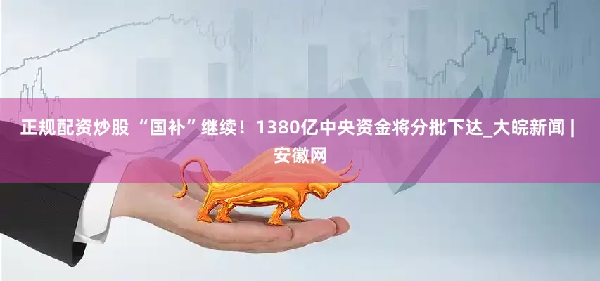 正规配资炒股 “国补”继续！1380亿中央资金将分批下达_大皖新闻 | 安徽网