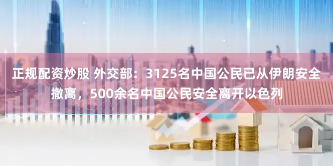 正规配资炒股 外交部：3125名中国公民已从伊朗安全撤离，500余名中国公民安全离开以色列