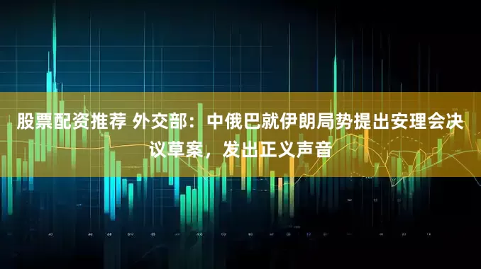 股票配资推荐 外交部：中俄巴就伊朗局势提出安理会决议草案，发出正义声音