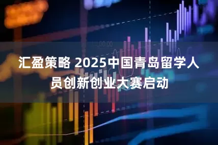 汇盈策略 2025中国青岛留学人员创新创业大赛启动