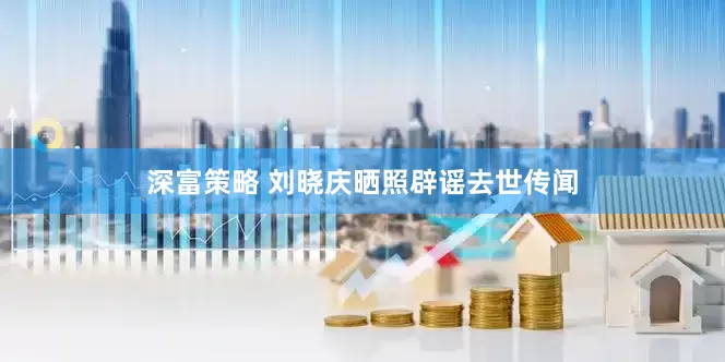 深富策略 刘晓庆晒照辟谣去世传闻