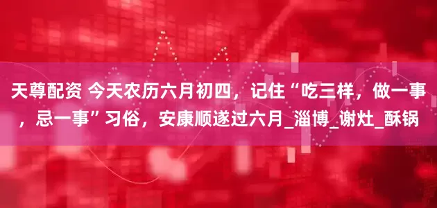 天尊配资 今天农历六月初四，记住“吃三样，做一事，忌一事”习俗，安康顺遂过六月_淄博_谢灶_酥锅