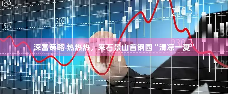 深富策略 热热热，来石景山首钢园“清凉一夏”