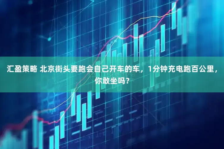 汇盈策略 北京街头要跑会自己开车的车，1分钟充电跑百公里，你敢坐吗？