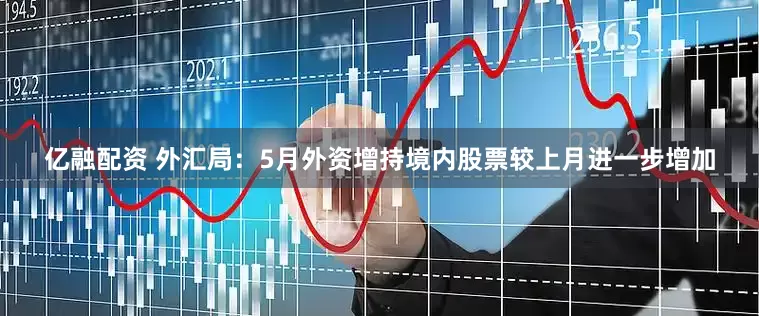 亿融配资 外汇局：5月外资增持境内股票较上月进一步增加