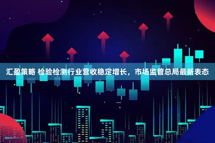 汇盈策略 检验检测行业营收稳定增长，市场监管总局最新表态