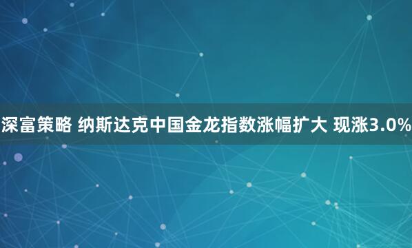 深富策略 纳斯达克中国金龙指数涨幅扩大 现涨3.0%