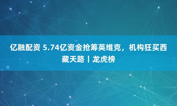亿融配资 5.74亿资金抢筹英维克，机构狂买西藏天路丨龙虎榜
