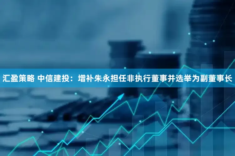 汇盈策略 中信建投：增补朱永担任非执行董事并选举为副董事长