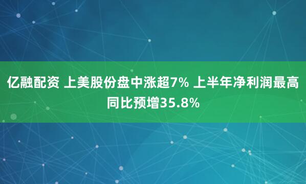 亿融配资 上美股份盘中涨超7% 上半年净利润最高同比预增35.8%