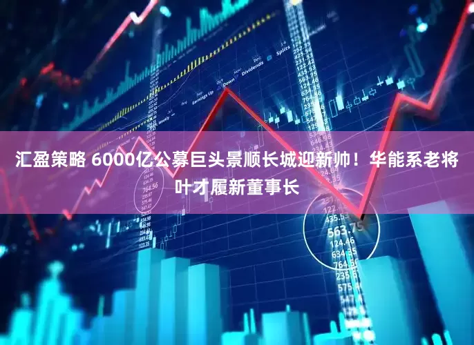 汇盈策略 6000亿公募巨头景顺长城迎新帅！华能系老将叶才履新董事长