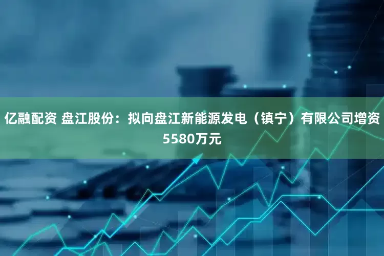 亿融配资 盘江股份：拟向盘江新能源发电（镇宁）有限公司增资5580万元