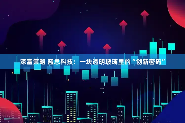 深富策略 蓝思科技：一块透明玻璃里的“创新密码”