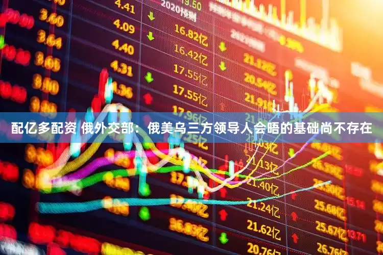 配亿多配资 俄外交部：俄美乌三方领导人会晤的基础尚不存在