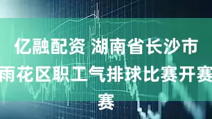 亿融配资 湖南省长沙市雨花区职工气排球比赛开赛