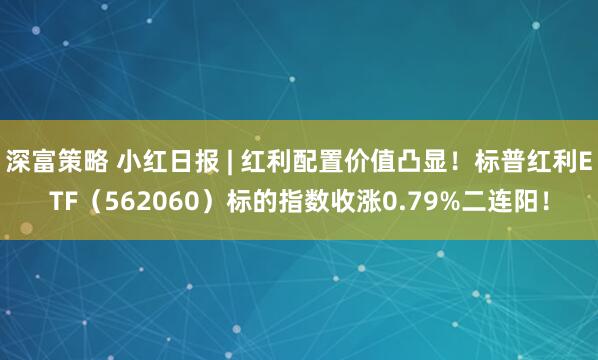 深富策略 小红日报 | 红利配置价值凸显！标普红利ETF（562060）标的指数收涨0.79%二连阳！