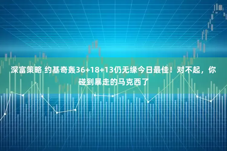 深富策略 约基奇轰36+18+13仍无缘今日最佳!对不起,你碰到暴走的马克西了