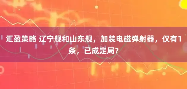 汇盈策略 辽宁舰和山东舰，加装电磁弹射器，仅有1条，已成定局？