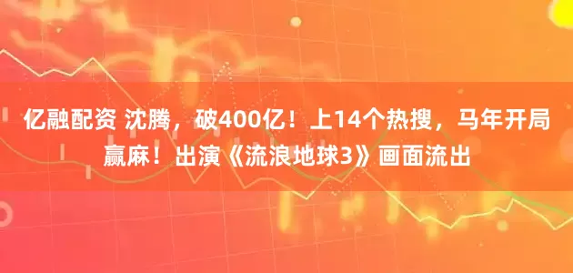 亿融配资 沈腾，破400亿！上14个热搜，马年开局赢麻！出演《流浪地球3》画面流出