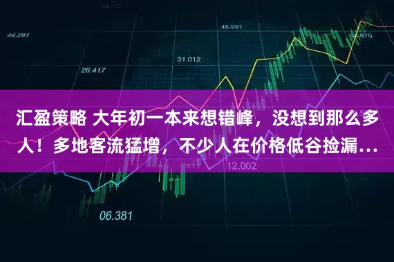汇盈策略 大年初一本来想错峰,没想到那么多人!多地客流猛增,不少人在价格低谷捡漏…