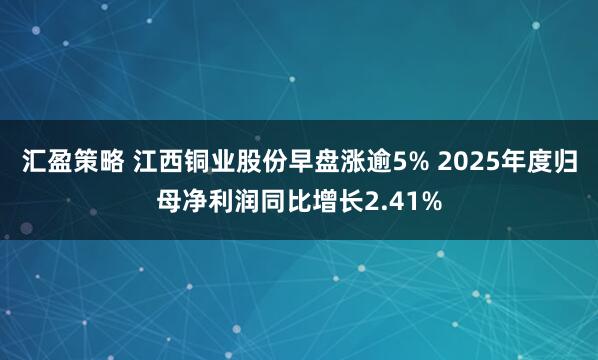 汇盈策略 江西铜业股份早盘涨逾5% 2025年度归母净利润同比增长2.41%