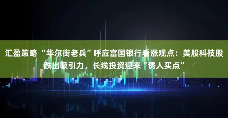 汇盈策略 “华尔街老兵”呼应富国银行看涨观点:美股科技股跌出吸引力,长线投资迎来“诱人买点”
