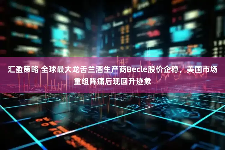 汇盈策略 全球最大龙舌兰酒生产商Becle股价企稳，美国市场重组阵痛后现回升迹象